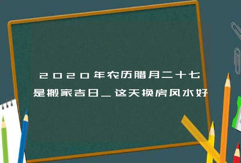 2020年农历腊月二十七是搬家吉日_这天换房风水好,第1张