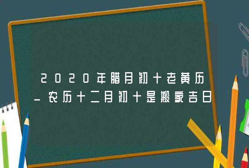 2020年腊月初十老黄历_农历十二月初十是搬家吉日吗,第1张