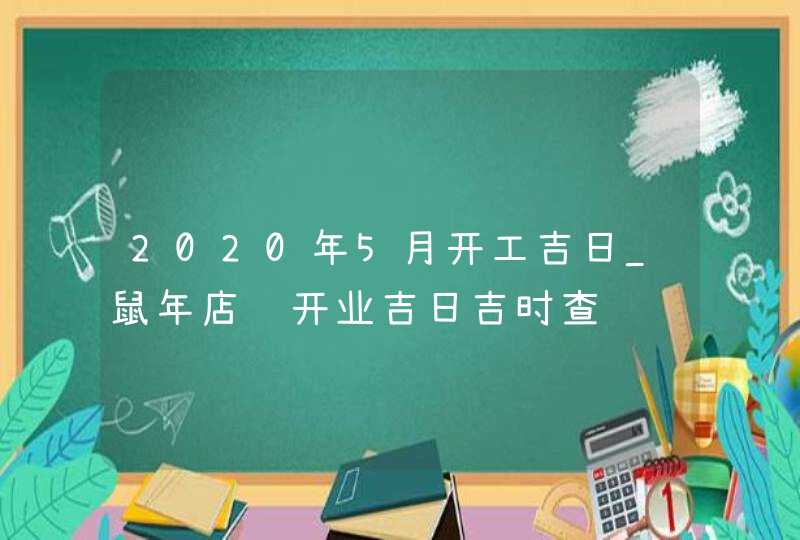 2020年5月开工吉日_鼠年店铺开业吉日吉时查询,第1张