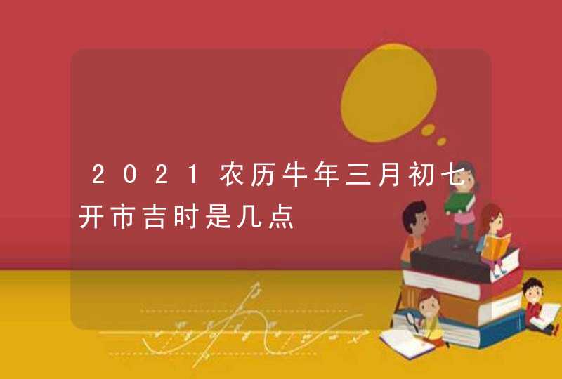 2021农历牛年三月初七开市吉时是几点,第1张