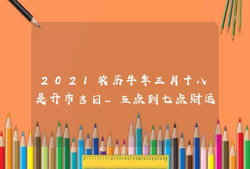 2021农历牛年三月十八是开市吉日_五点到七点财运最佳,第1张