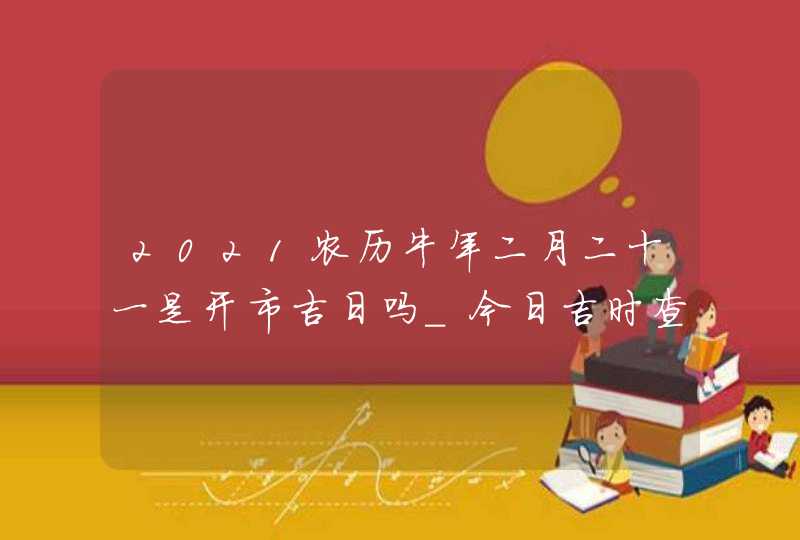 2021农历牛年二月二十一是开市吉日吗_今日吉时查询,第1张