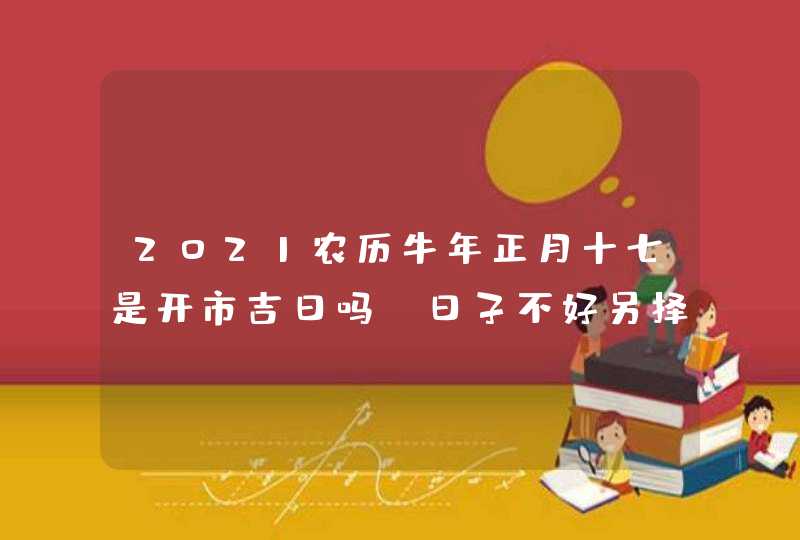 2021农历牛年正月十七是开市吉日吗_日子不好另择吉日,第1张