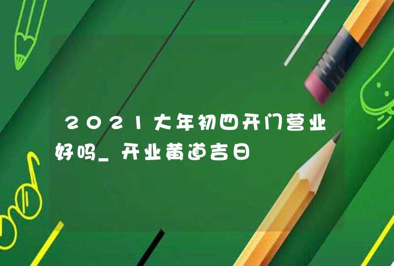 2021大年初四开门营业好吗_开业黄道吉日,第1张