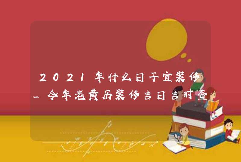 2021年什么日子宜装修_今年老黄历装修吉日吉时查询,第1张