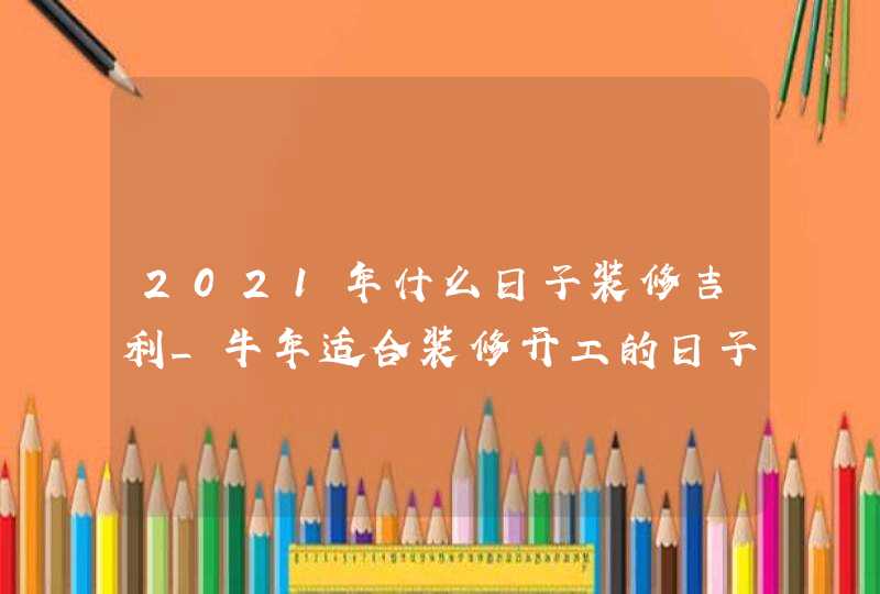 2021年什么日子装修吉利_牛年适合装修开工的日子,第1张