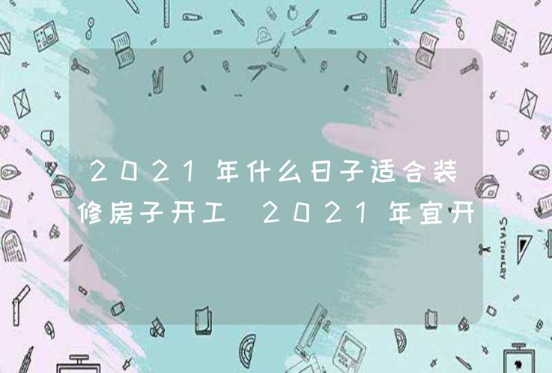 2021年什么日子适合装修房子开工_2021年宜开工装修吉日,第1张