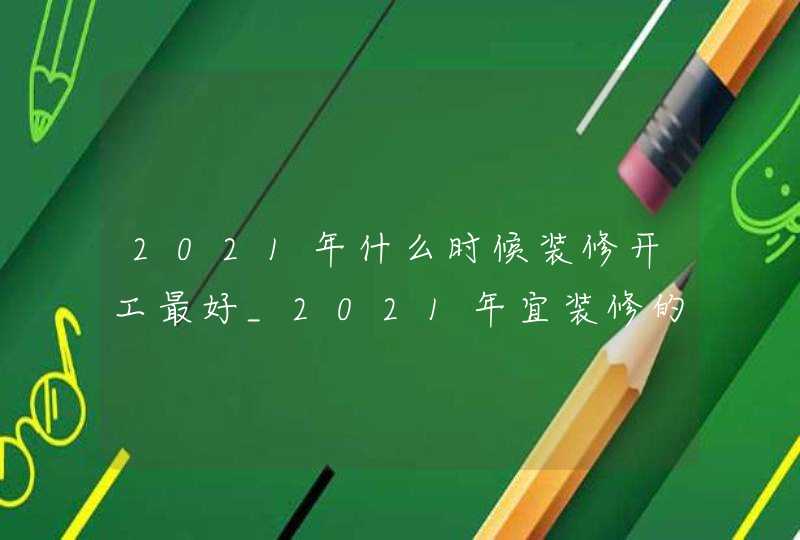 2021年什么时候装修开工最好_2021年宜装修的日子,第1张