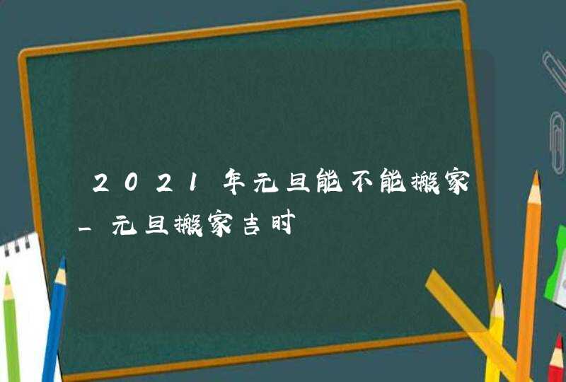 2021年元旦能不能搬家_元旦搬家吉时,第1张