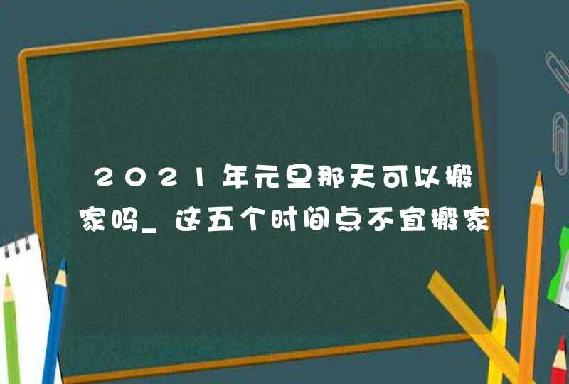 2021年元旦那天可以搬家吗_这五个时间点不宜搬家,第1张