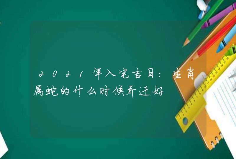 2021年入宅吉日:生肖属蛇的什么时候乔迁好,第1张