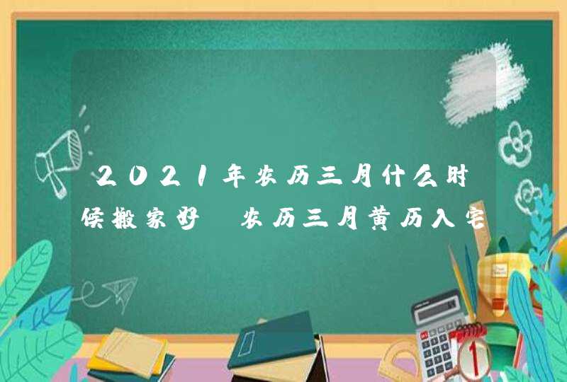 2021年农历三月什么时候搬家好_农历三月黄历入宅吉时,第1张