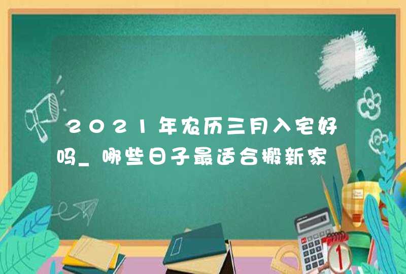 2021年农历三月入宅好吗_哪些日子最适合搬新家,第1张