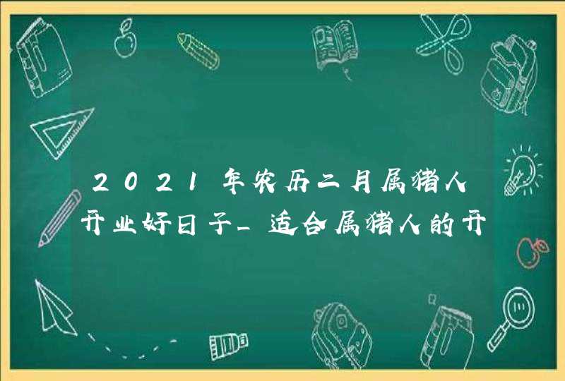 2021年农历二月属猪人开业好日子_适合属猪人的开张吉日,第1张