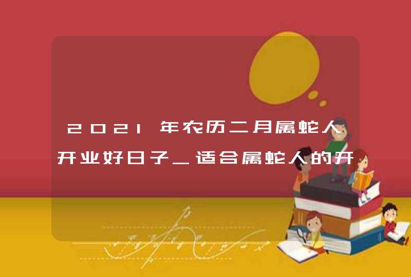 2021年农历二月属蛇人开业好日子_适合属蛇人的开张吉日,第1张