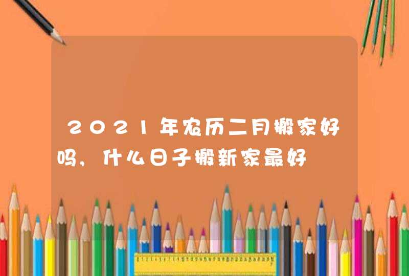 2021年农历二月搬家好吗,什么日子搬新家最好,第1张