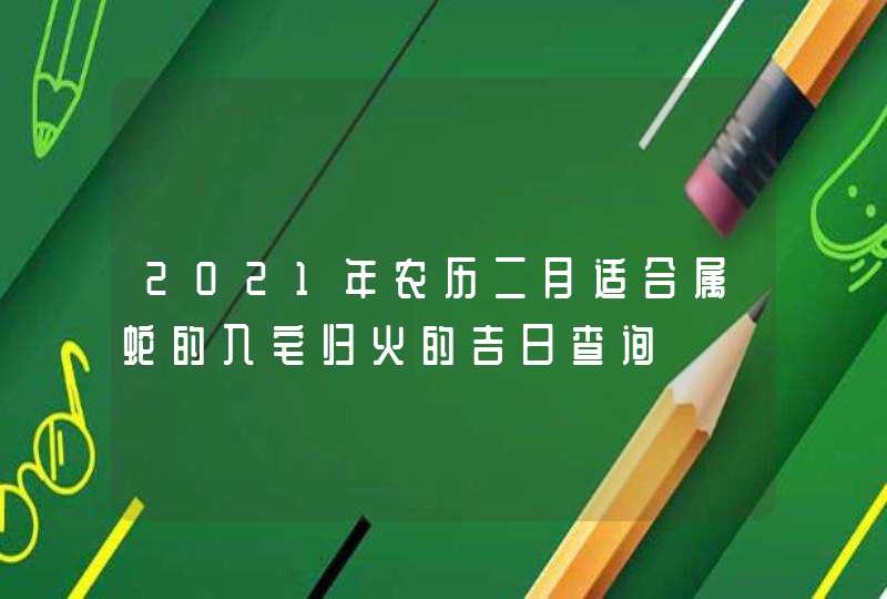 2021年农历二月适合属蛇的入宅归火的吉日查询,第1张