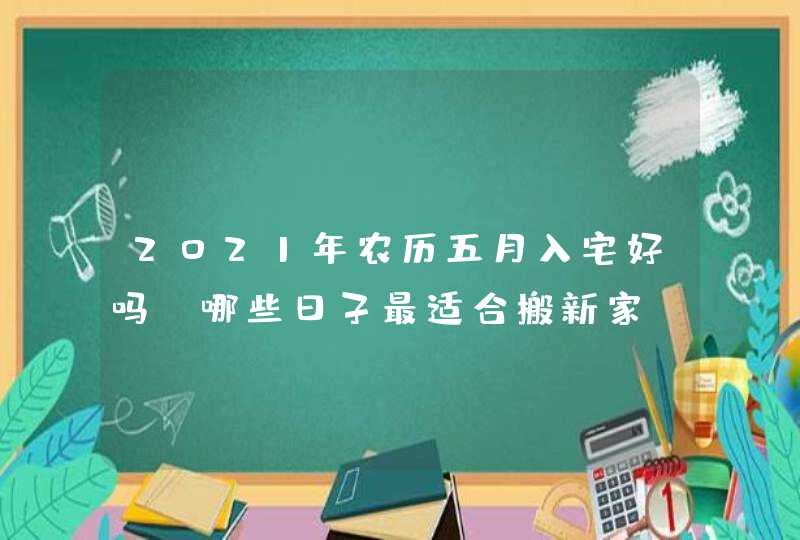 2021年农历五月入宅好吗_哪些日子最适合搬新家,第1张