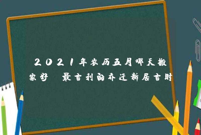 2021年农历五月哪天搬家好_最吉利的乔迁新居吉时,第1张