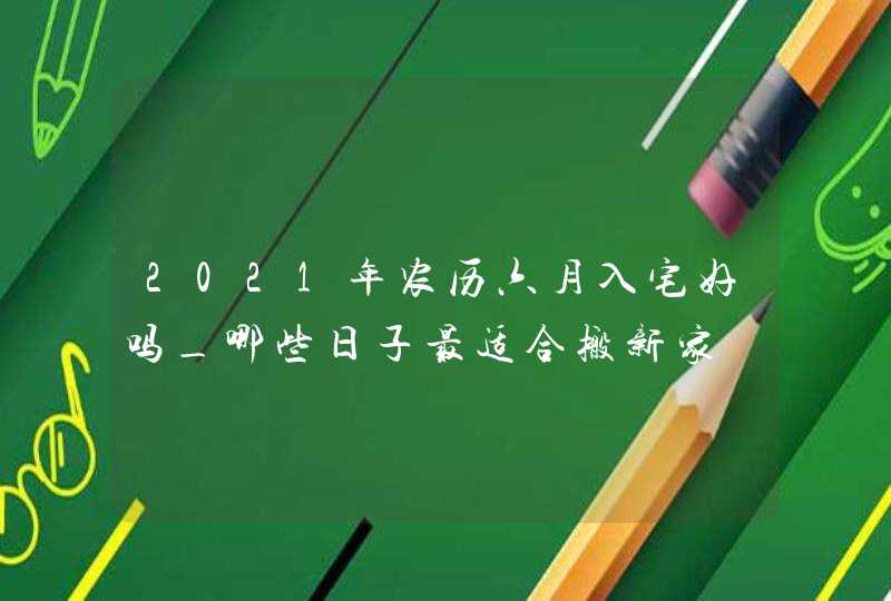 2021年农历六月入宅好吗_哪些日子最适合搬新家,第1张