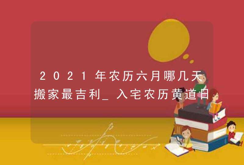 2021年农历六月哪几天搬家最吉利_入宅农历黄道日,第1张