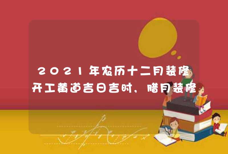 2021年农历十二月装修开工黄道吉日吉时,腊月装修好日子,第1张