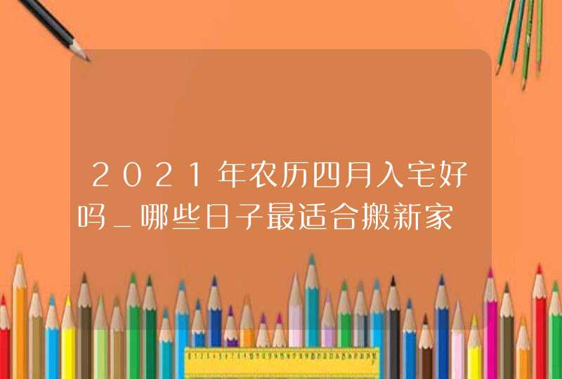 2021年农历四月入宅好吗_哪些日子最适合搬新家,第1张