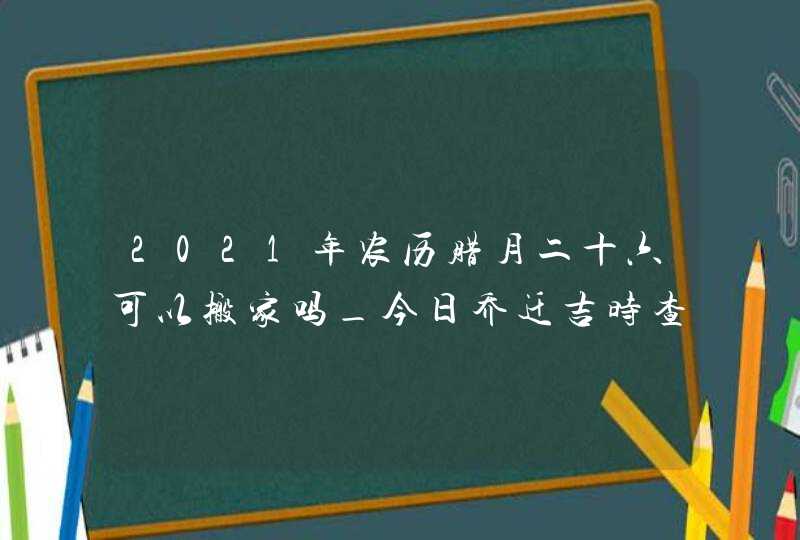 2021年农历腊月二十六可以搬家吗_今日乔迁吉时查询,第1张