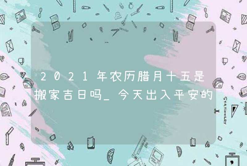 2021年农历腊月十五是搬家吉日吗_今天出入平安的乔迁吉时,第1张