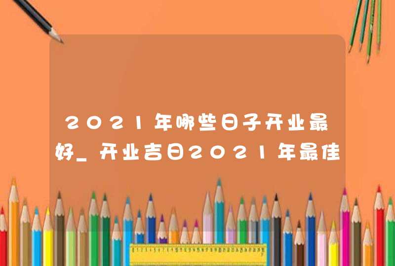 2021年哪些日子开业最好_开业吉日2021年最佳时间,第1张