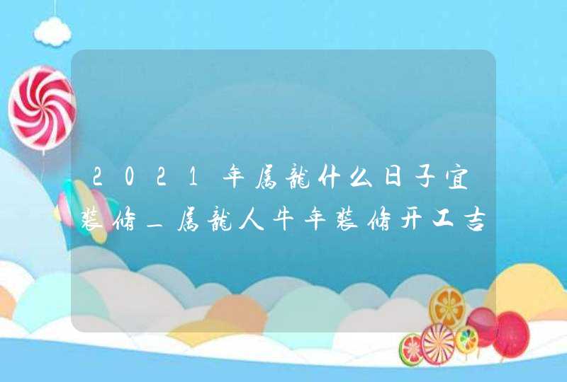 2021年属龙什么日子宜装修_属龙人牛年装修开工吉时,第1张