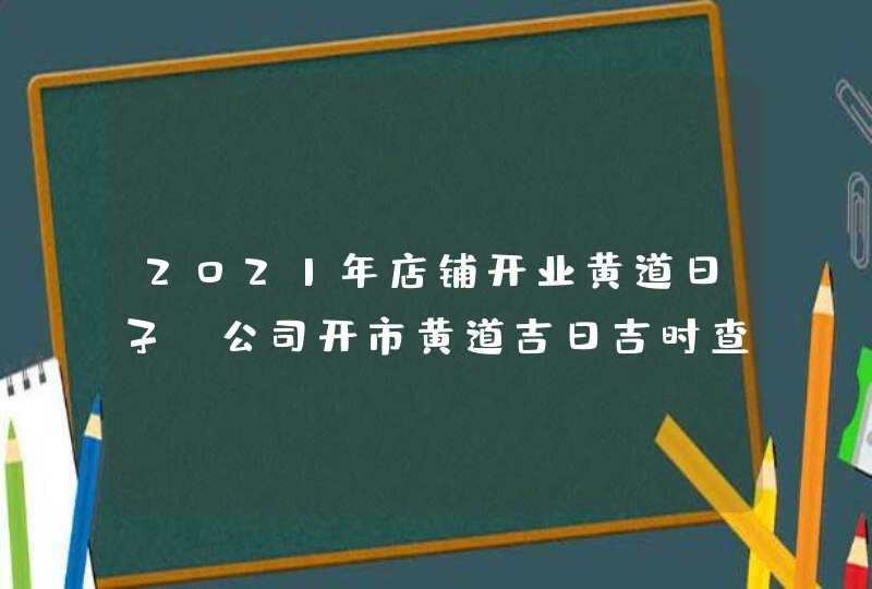 2021年店铺开业黄道日子_公司开市黄道吉日吉时查询,第1张