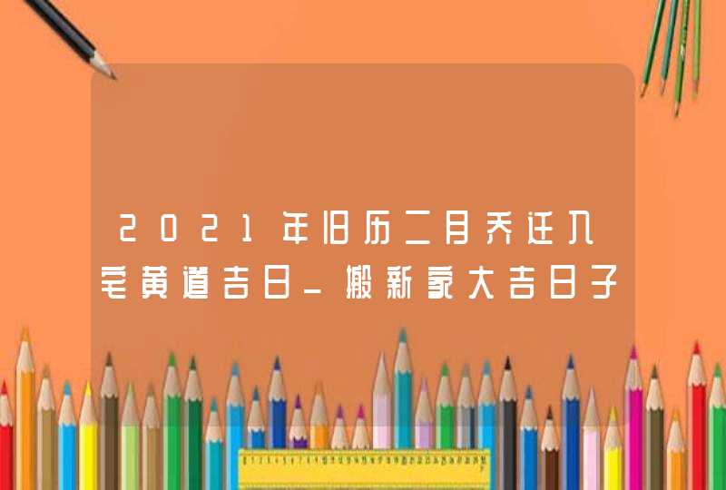 2021年旧历二月乔迁入宅黄道吉日_搬新家大吉日子,第1张