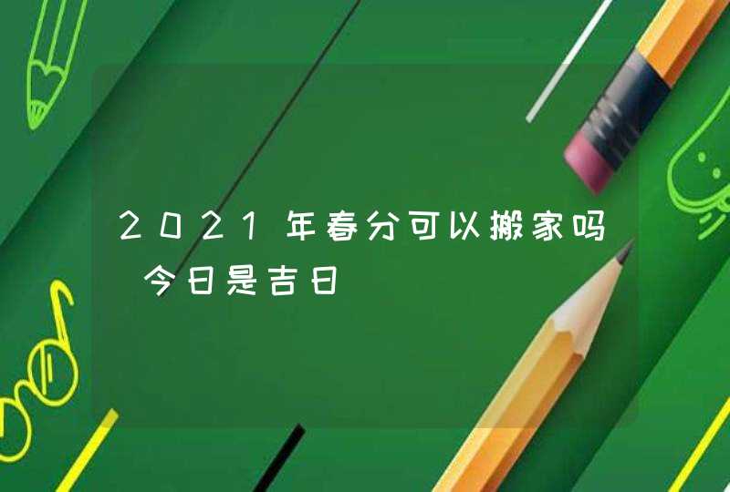 2021年春分可以搬家吗_今日是吉日,第1张