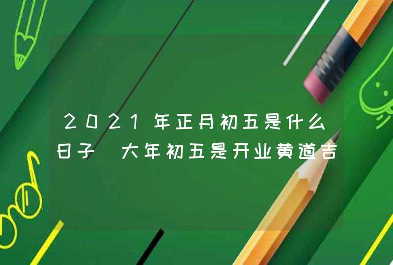 2021年正月初五是什么日子_大年初五是开业黄道吉日吗,第1张