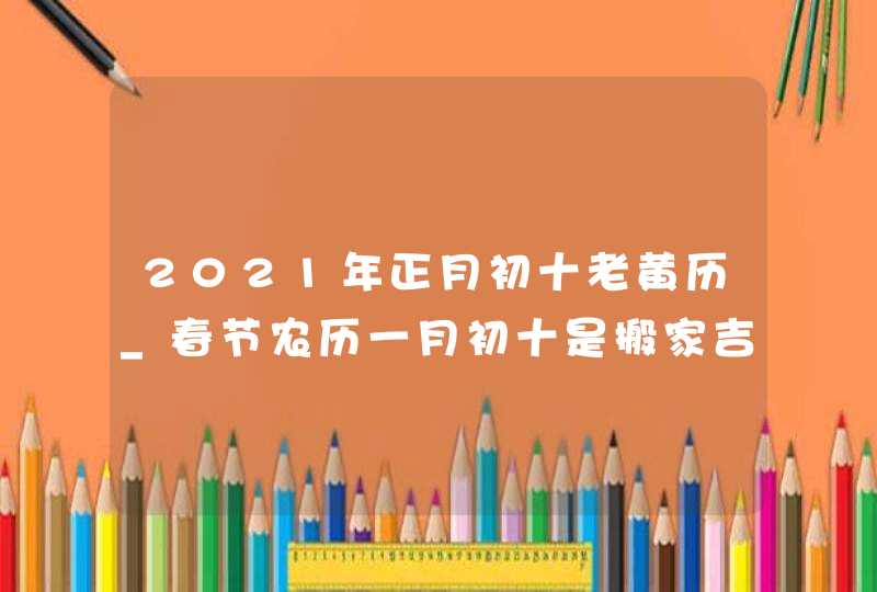 2021年正月初十老黄历_春节农历一月初十是搬家吉日吗,第1张