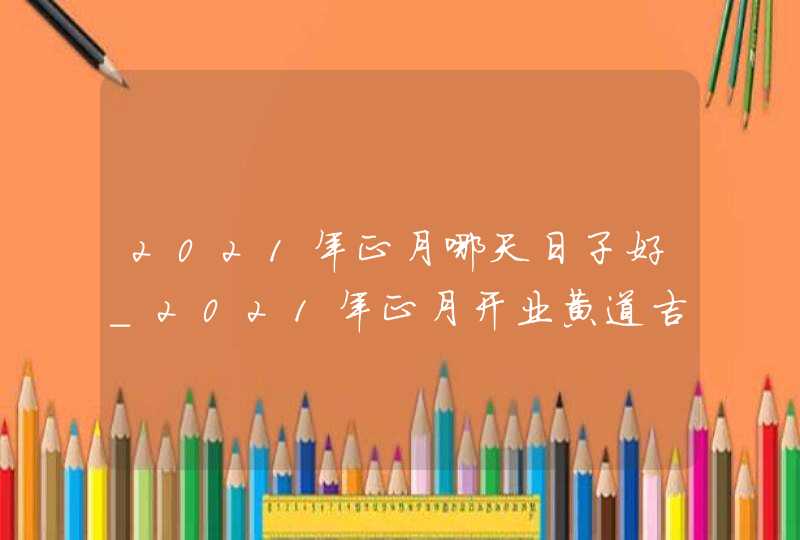 2021年正月哪天日子好_2021年正月开业黄道吉日,第1张