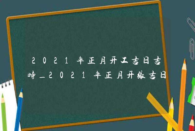 2021年正月开工吉日吉时_2021年正月开张吉日,第1张