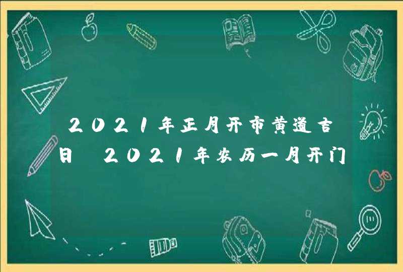 2021年正月开市黄道吉日_2021年农历一月开门哪天好,第1张