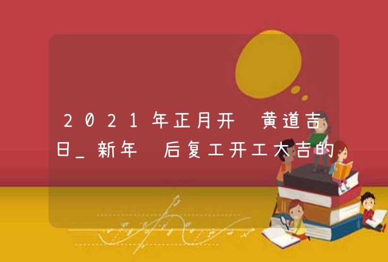 2021年正月开门黄道吉日_新年节后复工开工大吉的好日子,第1张