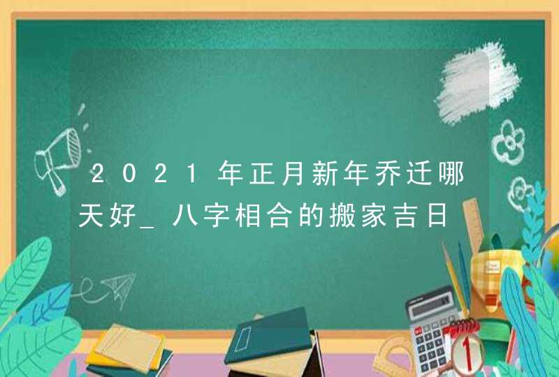 2021年正月新年乔迁哪天好_八字相合的搬家吉日,第1张