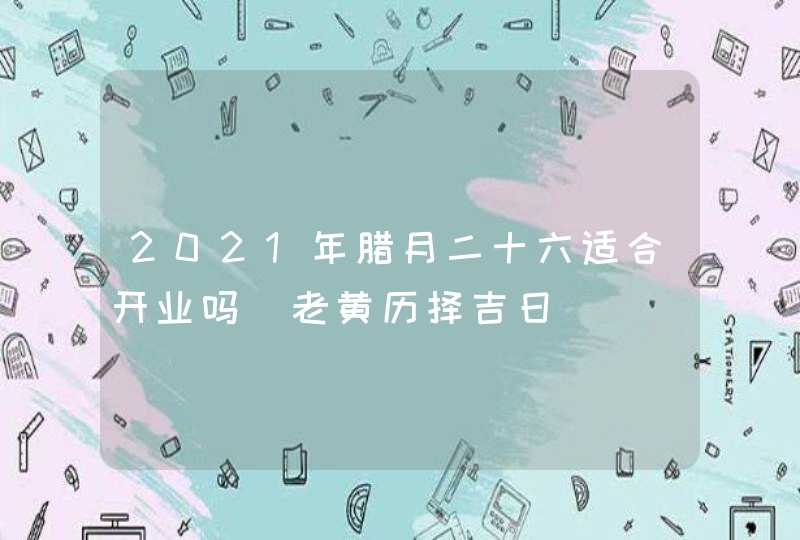 2021年腊月二十六适合开业吗_老黄历择吉日,第1张