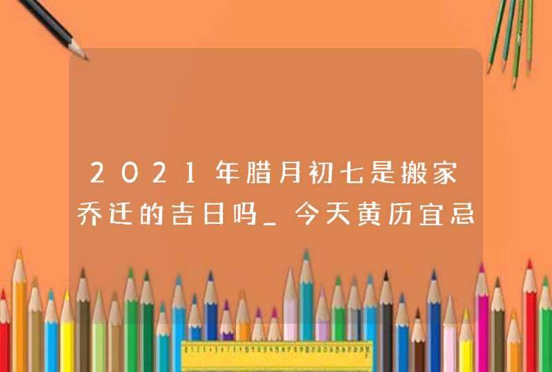 2021年腊月初七是搬家乔迁的吉日吗_今天黄历宜忌查询,第1张