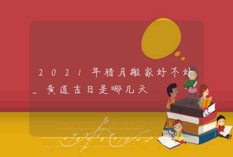 2021年腊月搬家好不好_黄道吉日是哪几天,第1张