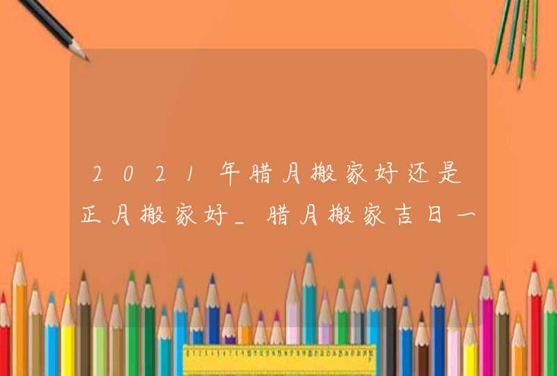 2021年腊月搬家好还是正月搬家好_腊月搬家吉日一览表,第1张