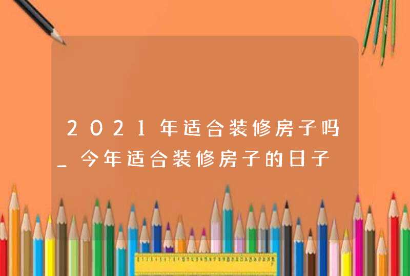 2021年适合装修房子吗_今年适合装修房子的日子,第1张