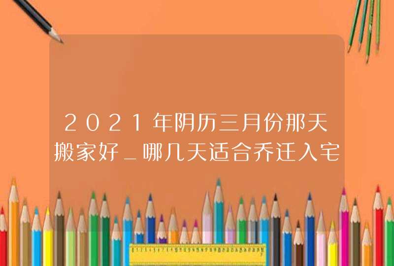 2021年阴历三月份那天搬家好_哪几天适合乔迁入宅,第1张