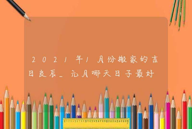 2021年1月份搬家的吉日良辰_元月哪天日子最好,第1张