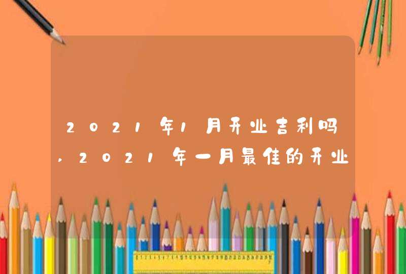 2021年1月开业吉利吗,2021年一月最佳的开业吉日有几天,第1张