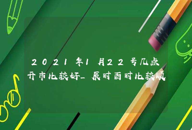 2021年1月22号几点开市比较好_辰时酉时比较顺利,第1张